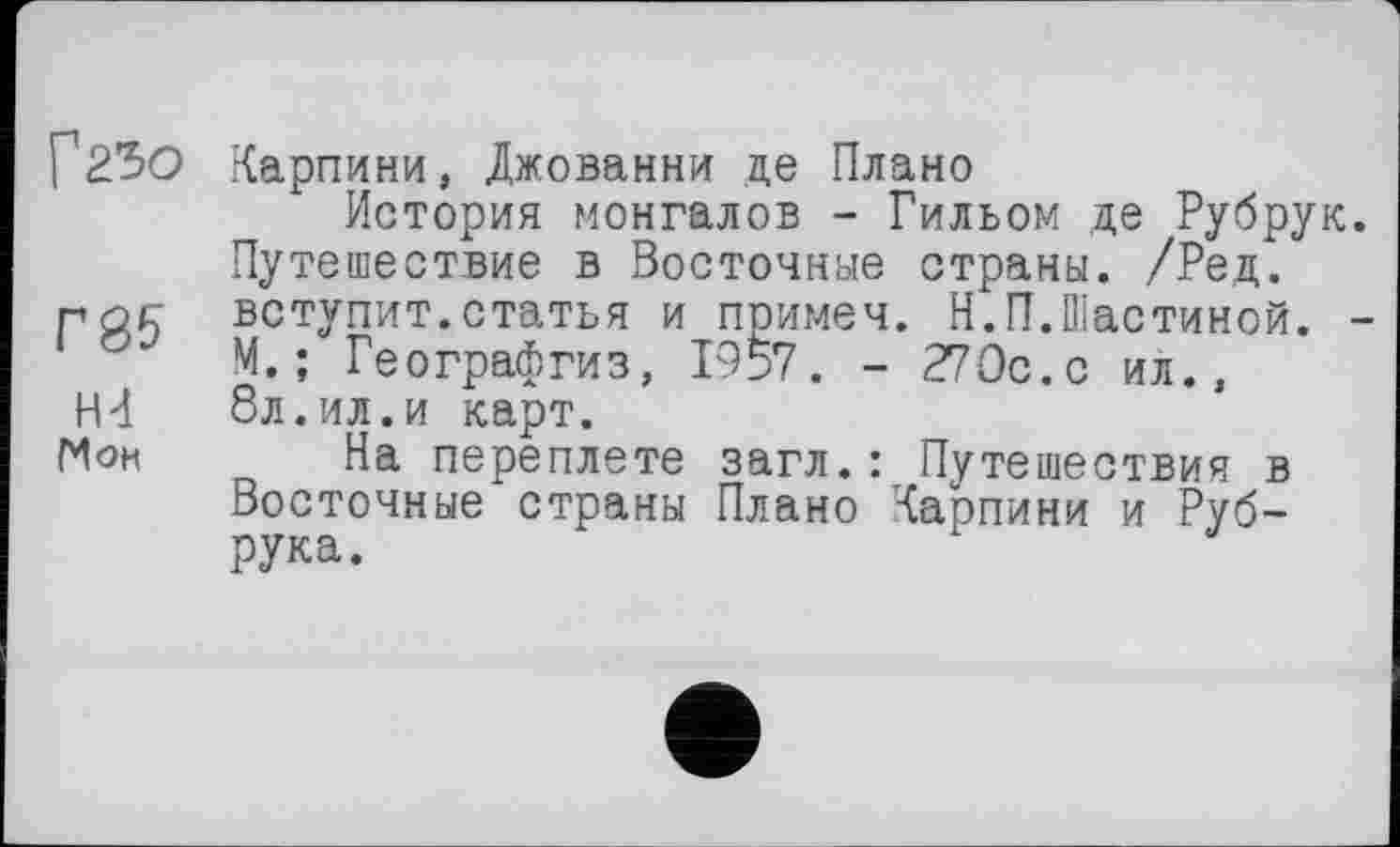 ﻿Г23О Карпини, Джованни де Плано
История монгалов - Гильом де Рубрук. Путешествие в Восточные страны. /Ред.
рос вступит.статья и примеч. Н.П.Шастиной. -М. ; Географгиз, 1957. - 270с. с ил.,
НН 8л.ил.и карт.
Г4он На переплете загл. : Путешествия в Восточные страны Плано Карпини и Руб-рука.